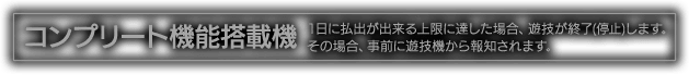 コンプリート機能搭載機 1日に払出が出来る上限に達した場合、遊技を終了（停止）します。その場合、事前に遊技機から報知されます。