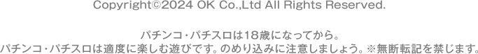 Copyright©2024 OK Co.,Ltd All Rights Reserved. パチンコ・パチスロは18歳になってから。 パチンコ・パチスロは適度に楽しむ遊びです。のめり込みに注意しましょう。 ※無断転載を禁じます。