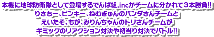 本機に地球防衛隊として登場するでんぱ組.incがチームに分かれて3本勝負！！りさちー、ピンキー。ねむきゅんのパンダさんチームとえいたそ、もが、みりんちゃんのトリさんチームがギミックのリアクション対決や初当たり対決でバトル！！